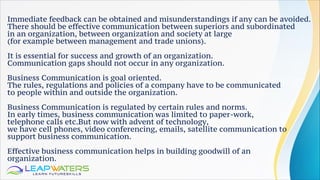 Immediate feedback can be obtained and misunderstandings if any can be avoided.
There should be effective communication between superiors and subordinated
in an organization, between organization and society at large
(for example between management and trade unions).
It is essential for success and growth of an organization.
Communication gaps should not occur in any organization.
Business Communication is goal oriented.
The rules, regulations and policies of a company have to be communicated
to people within and outside the organization.
Business Communication is regulated by certain rules and norms.
In early times, business communication was limited to paper-work,
telephone calls etc.But now with advent of technology,
we have cell phones, video conferencing, emails, satellite communication to
support business communication.
Effective business communication helps in building goodwill of an
organization.
 