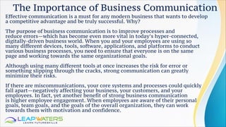 The Importance of Business Communication
Effective communication is a must for any modern business that wants to develop
a competitive advantage and be truly successful. Why?
The purpose of business communication is to improve processes and
reduce errors—which has become even more vital in today’s hyper-connected,
digitally-driven business world. When you and your employees are using so
many different devices, tools, software, applications, and platforms to conduct
various business processes, you need to ensure that everyone is on the same
page and working towards the same organizational goals.
Although using many different tools at once increases the risk for error or
something slipping through the cracks, strong communication can greatly
minimize their risks.
If there are miscommunications, your core systems and processes could quickly
fall apart—negatively affecting your business, your customers, and your
employees. In fact, yet another benefit of strong business communication
is higher employee engagement. When employees are aware of their personal
goals, team goals, and the goals of the overall organization, they can work
towards them with motivation and confidence.
 