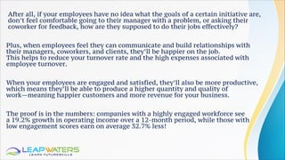 After all, if your employees have no idea what the goals of a certain initiative are,
don’t feel comfortable going to their manager with a problem, or asking their
coworker for feedback, how are they supposed to do their jobs effectively?
Plus, when employees feel they can communicate and build relationships with
their managers, coworkers, and clients, they’ll be happier on the job.
This helps to reduce your turnover rate and the high expenses associated with
employee turnover.
When your employees are engaged and satisfied, they’ll also be more productive,
which means they’ll be able to produce a higher quantity and quality of
work—meaning happier customers and more revenue for your business.
The proof is in the numbers: companies with a highly engaged workforce see
a 19.2% growth in operating income over a 12-month period, while those with
low engagement scores earn on average 32.7% less!
 
