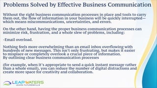 Problems Solved by Effective Business Communication
Without the right business communication processes in place and tools to carry
them out, the flow of information in your business will be quickly interrupted—
which means miscommunications, uncertainties, and errors.
On the other hand, having the proper business communication processes can
minimize risk, frustration, and a whole slew of problems, including:
-Email overload.
Nothing feels more overwhelming than an email inbox overflowing with
hundreds of new messages. This isn’t only frustrating, but makes it easier
to misplace or completely overlook a crucial piece of information.
By outlining clear business communication processes
(for example, when it’s appropriate to send a quick instant message rather
than a whole email), you can reduce the number of digital distractions and
create more space for creativity and collaboration.
 