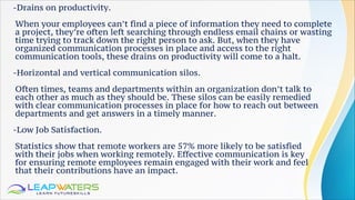 -Drains on productivity.
When your employees can’t find a piece of information they need to complete
a project, they’re often left searching through endless email chains or wasting
time trying to track down the right person to ask. But, when they have
organized communication processes in place and access to the right
communication tools, these drains on productivity will come to a halt.
-Horizontal and vertical communication silos.
Often times, teams and departments within an organization don’t talk to
each other as much as they should be. These silos can be easily remedied
with clear communication processes in place for how to reach out between
departments and get answers in a timely manner.
-Low Job Satisfaction.
Statistics show that remote workers are 57% more likely to be satisfied
with their jobs when working remotely. Effective communication is key
for ensuring remote employees remain engaged with their work and feel
that their contributions have an impact.
 
