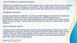 -Lack of clarity on company culture.
When your employees aren’t clear about your values and vision, your company
culture won’t be as strong as it could be. This could lead to morale issues in
the workplace that negatively impact both job satisfaction and productivity.
-Employee turnover.
Losing top talent is expensive, and one of the biggest reasons for employees
leaving their jobs is a lack of communication and disengagement.
According to data from Owl Labs, employees who remote work report being
likely to stay at their "current job for the next 5 years 13% more than onsite
workers."
-Poor customer service.
If there’s poor communication inside your organization, chances are that
employees in customer-facing roles won’t have the information they need
either. This can affect the quality of the customer service you’re able to
provide, which can quickly frustrate customers and send them straight
into the arms of the competition.
 