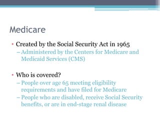 Medicare
• Created by the Social Security Act in 1965
 – Administered by the Centers for Medicare and
   Medicaid Services (CMS)

• Who is covered?
 – People over age 65 meeting eligibility
   requirements and have filed for Medicare
 – People who are disabled, receive Social Security
   benefits, or are in end-stage renal disease
 