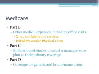 Medicare
• Part B
 – Other medical expenses, including office visits
   • X-ray and laboratory services
   • Initial Preventive Physical Exam
• Part C
 – Enables beneficiaries to select a managed care
   plan as their primary coverage
• Part D
 – Coverage for generic and brand-name drugs
 