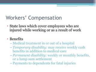 Workers’ Compensation
• State laws which cover employees who are
  injured while working or as a result of work

• Benefits
 – Medical treatment in or out of a hospital
 – Temporary disability: may receive weekly cash
   benefits in addition to medical care
 – Permanent disability: weekly or monthly benefits,
   or a lump sum settlement
 – Payments to dependents for fatal injuries
 