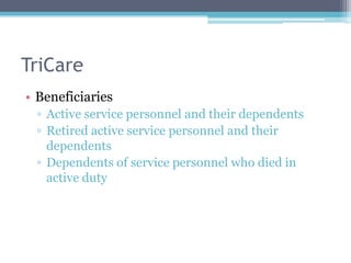 TriCare
• Beneficiaries
 ▫ Active service personnel and their dependents
 ▫ Retired active service personnel and their
   dependents
 ▫ Dependents of service personnel who died in
   active duty
 