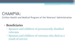CHAMPVA:
Civilian Health and Medical Program of the Veterans’ Administration


  • Beneficiaries
    ▫ Spouses and children of permanently disabled
      veterans
    ▫ Spouses and children of veterans who died as a
      result of service
 