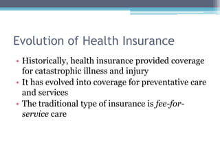 Evolution of Health Insurance
• Historically, health insurance provided coverage
  for catastrophic illness and injury
• It has evolved into coverage for preventative care
  and services
• The traditional type of insurance is fee-for-
  service care
 