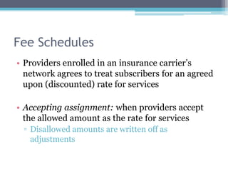 Fee Schedules
• Providers enrolled in an insurance carrier’s
  network agrees to treat subscribers for an agreed
  upon (discounted) rate for services

• Accepting assignment: when providers accept
  the allowed amount as the rate for services
 ▫ Disallowed amounts are written off as
   adjustments
 