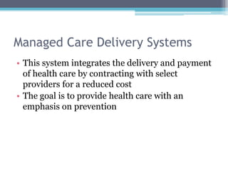 Managed Care Delivery Systems
• This system integrates the delivery and payment
  of health care by contracting with select
  providers for a reduced cost
• The goal is to provide health care with an
  emphasis on prevention
 