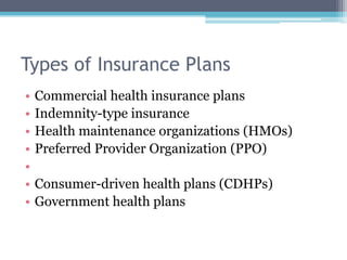 Types of Insurance Plans
•   Commercial health insurance plans
•   Indemnity-type insurance
•   Health maintenance organizations (HMOs)
•   Preferred Provider Organization (PPO)
•
•   Consumer-driven health plans (CDHPs)
•   Government health plans
 