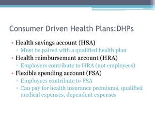 Consumer Driven Health Plans:DHPs
• Health savings account (HSA)
 ▫ Must be paired with a qualified health plan
• Health reimbursement account (HRA)
 ▫ Employers contribute to HRA (not employees)
• Flexible spending account (FSA)
 ▫ Employees contribute to FSA
 ▫ Can pay for health insurance premiums, qualified
   medical expenses, dependent expenses
 