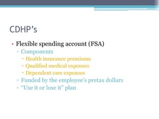 CDHP’s
• Flexible spending account (FSA)
 ▫ Components
    Health insurance premiums
    Qualified medical expenses
    Dependent care expenses
 ▫ Funded by the employee’s pretax dollars
 ▫ “Use it or lose it” plan
 
