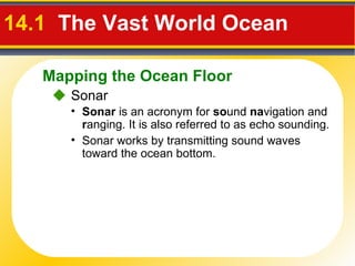 14.1   The Vast World Ocean     Sonar Sonar  is an acronym for  so und  na vigation and  r anging. It is also referred to as echo sounding. Sonar works by transmitting sound waves toward the ocean bottom. Mapping the Ocean Floor 