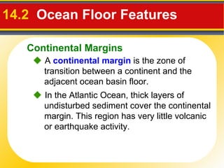 14.2  Ocean Floor Features     In the Atlantic Ocean, thick layers of undisturbed sediment cover the continental margin. This region has very little volcanic or earthquake activity.    A   continental margin  is the zone of transition between a continent and the adjacent ocean basin floor. Continental Margins 