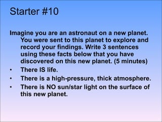 Starter #10   Imagine you are an astronaut on a new planet.  You were sent to this planet to explore and record your findings. Write 3 sentences using these facts below that you have discovered on this new planet. (5 minutes)  There IS life.  There is a high-pressure, thick atmosphere. There is NO sun/star light on the surface of this new planet.   