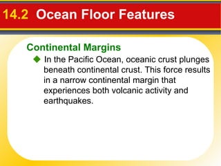 14.2  Ocean Floor Features     In the Pacific Ocean, oceanic crust plunges beneath continental crust. This force results in a narrow continental margin that experiences both volcanic activity and earthquakes. Continental Margins 