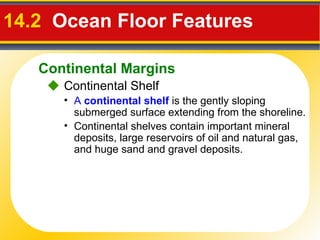 14.2   Ocean Floor Features     Continental Shelf A  continental shelf  is the gently sloping submerged surface extending from the shoreline. Continental shelves contain important mineral deposits, large reservoirs of oil and natural gas, and huge sand and gravel deposits. Continental Margins 