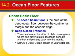 14.2  Ocean Floor Features     The  ocean basin floor   is the area of the deep-ocean floor between the continental margin and the oceanic ridge. Trenches form at the sites of plate convergence where one moving plate descends beneath another and plunges back into the mantle. DRAW a Deep-Ocean Trench in your notebook     Deep-Ocean Trenches Ocean Basin Floor 