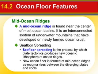 14.2   Ocean Floor Features     A  mid-ocean ridge   is found near the center of most ocean basins. It is an interconnected system of underwater mountains that have developed on newly formed ocean crust.    Seafloor Spreading Seafloor spreading  is the process by which plate tectonics produces new oceanic lithosphere at ocean ridges. New ocean floor is formed at mid-ocean ridges as magma rises between the diverging plates and cools. Mid-Ocean Ridges 