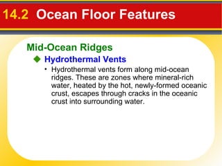 14.2  Ocean Floor Features     Hydrothermal Vents Hydrothermal vents form along mid-ocean ridges. These are zones where mineral-rich water, heated by the hot, newly-formed oceanic crust, escapes through cracks in the oceanic crust into surrounding water. Mid-Ocean Ridges 