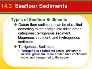 14.3   Seafloor Sediments     Ocean-floor sediments can be classified according to their origin into three broad categories: terrigenous sediment, biogenous sediment, and hydrogenous sediment.    Terrigenous Sediment Terrigenous   sediments  consist primarily of mineral grains that were eroded from continental rocks and transported to the ocean. Types of Seafloor Sediments 