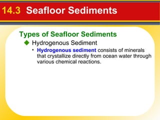 14.3   Seafloor Sediments     Hydrogenous Sediment Hydrogenous sediment  consists of minerals that crystallize directly from ocean water through various chemical reactions. Types of Seafloor Sediments 