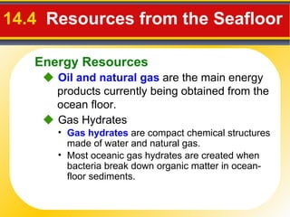 14.4   Resources from the Seafloor    Oil and natural gas  are the main energy products currently being obtained from the ocean floor. Gas hydrates   are compact chemical structures made of water and natural gas.    Gas Hydrates Most oceanic gas hydrates are created when bacteria break down organic matter in ocean-floor sediments. Energy Resources 