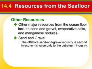 14.4  Resources from the Seafloor    Other major resources from the ocean floor include sand and gravel, evaporative salts, and manganese nodules.    Sand and Gravel The offshore sand-and-gravel industry is second in economic value only to the petroleum industry. Other Resources 
