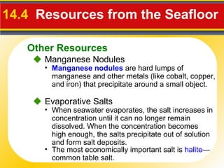 14.4   Resources from the Seafloor    Manganese Nodules    Evaporative Salts When seawater evaporates, the salt increases in concentration until it can no longer remain dissolved. When the concentration becomes high enough, the salts precipitate out of solution and form salt deposits. Manganese nodules  are hard lumps of manganese and other metals (like cobalt, copper, and iron) that precipitate around a small object. The most economically important salt is  halite —common table salt. Other Resources 