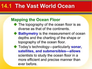 14.1  The Vast World Ocean     The topography of the ocean floor is as diverse as that of the continents.    Bathymetry  is the measurement of ocean depths and the charting of the shape or topography of the ocean floor.    Today’s technology—particularly  sonar, satellites, and submersibles—allows  scientists to study the ocean floor in a more efficient and precise manner than ever before. Mapping the Ocean Floor 