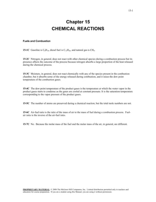 15-1



                                   Chapter 15
                              CHEMICAL REACTIONS

Fuels and Combustion


15-1C Gasoline is C8H18, diesel fuel is C12H26, and natural gas is CH4.


15-2C Nitrogen, in general, does not react with other chemical species during a combustion process but its
presence affects the outcome of the process because nitrogen absorbs a large proportion of the heat released
during the chemical process.


15-3C Moisture, in general, does not react chemically with any of the species present in the combustion
chamber, but it absorbs some of the energy released during combustion, and it raises the dew point
temperature of the combustion gases.


15-4C The dew-point temperature of the product gases is the temperature at which the water vapor in the
product gases starts to condense as the gases are cooled at constant pressure. It is the saturation temperature
corresponding to the vapor pressure of the product gases.


15-5C The number of atoms are preserved during a chemical reaction, but the total mole numbers are not.


15-6C Air-fuel ratio is the ratio of the mass of air to the mass of fuel during a combustion process. Fuel-
air ratio is the inverse of the air-fuel ratio.


15-7C No. Because the molar mass of the fuel and the molar mass of the air, in general, are different.




PROPRIETARY MATERIAL. © 2008 The McGraw-Hill Companies, Inc. Limited distribution permitted only to teachers and
educators for course preparation. If you are a student using this Manual, you are using it without permission.
 