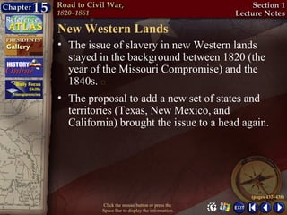 New Western Lands
• The issue of slavery in new Western lands
  stayed in the background between 1820 (the
  year of the Missouri Compromise) and the
  1840s. 
• The proposal to add a new set of states and
  territories (Texas, New Mexico, and
  California) brought the issue to a head again.




                                                  (pages 437–438)
          Click the mouse button or press the
          Space Bar to display the information.
 