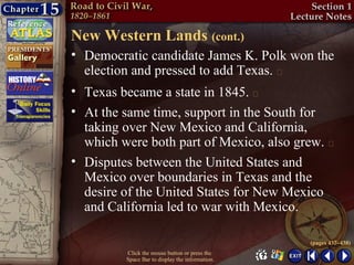 New Western Lands (cont.)
• Democratic candidate James K. Polk won the
  election and pressed to add Texas. 
• Texas became a state in 1845. 
• At the same time, support in the South for
  taking over New Mexico and California,
  which were both part of Mexico, also grew. 
• Disputes between the United States and
  Mexico over boundaries in Texas and the
  desire of the United States for New Mexico
  and California led to war with Mexico.

                                                 (pages 437–438)
         Click the mouse button or press the
         Space Bar to display the information.
 