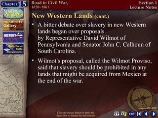 New Western Lands (cont.)
• A bitter debate over slavery in new Western
  lands began over proposals
  by Representative David Wilmot of
  Pennsylvania and Senator John C. Calhoun of
  South Carolina. 
• Wilmot’s proposal, called the Wilmot Proviso,
  said that slavery should be prohibited in any
  lands that might be acquired from Mexico at
  the end of the war.



                                                 (pages 437–438)
         Click the mouse button or press the
         Space Bar to display the information.
 