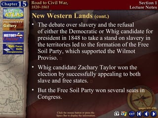 New Western Lands (cont.)
• The debate over slavery and the refusal
  of either the Democratic or Whig candidate for
  president in 1848 to take a stand on slavery in
  the territories led to the formation of the Free
  Soil Party, which supported the Wilmot
  Proviso. 
• Whig candidate Zachary Taylor won the
  election by successfully appealing to both
  slave and free states. 
• But the Free Soil Party won several seats in
  Congress.
                                                  (pages 437–438)
          Click the mouse button or press the
          Space Bar to display the information.
 