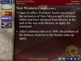 New Western Lands (cont.)
• Once in office, President Taylor encouraged
  the territories of New Mexico and California,
  which had been obtained from Mexico at the
  end of the war with Mexico, to apply for
  statehood. 
• After California did so in 1849, the problem of
  the balance of power in the Senate came up
  again.




                                                  (pages 437–438)
          Click the mouse button or press the
          Space Bar to display the information.
 