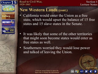 New Western Lands (cont.)
• California would enter the Union as a free
  state, which would upset the balance of 15 free
  states and 15 slave states in the Senate. 

• It was likely that some of the other territories
  that might soon become states would enter as
  free states as well. 
• Southerners worried they would lose power
  and talked of leaving the Union.


                                                  (pages 437–438)
          Click the mouse button or press the
          Space Bar to display the information.
 