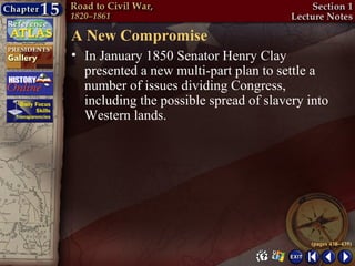 A New Compromise
• In January 1850 Senator Henry Clay
  presented a new multi-part plan to settle a
  number of issues dividing Congress,
  including the possible spread of slavery into
  Western lands.




                                           (pages 438–439)
 