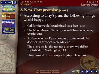 A New Compromise (cont.)
• According to Clay’s plan, the following things
  would happen: 
  - California would be admitted as a free state. 
  - The New Mexico Territory would have no slavery
    restrictions. 
  - A New Mexico-Texas border dispute would be
    decided in favor of New Mexico. 
  - The slave trade–though not slavery–would be
    abolished in Washington, D.C. 
  - There would be a stronger fugitive slave law.


                                                  (pages 438–439)
          Click the mouse button or press the
          Space Bar to display the information.
 