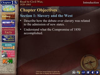 Chapter Objectives
Section 1: Slavery and the West
• Describe how the debate over slavery was related
  to the admission of new states. 
• Understand what the Compromise of 1850
  accomplished.




           Click the mouse button or press the
           Space Bar to display the information.
 