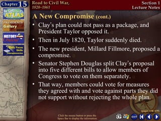 A New Compromise (cont.)
• Clay’s plan could not pass as a package, and
  President Taylor opposed it. 
• Then in July 1820, Taylor suddenly died. 
• The new president, Millard Fillmore, proposed a
  compromise. 
• Senator Stephen Douglas split Clay’s proposal
  into five different bills to allow members of
  Congress to vote on them separately. 
• That way, members could vote for measures
  they agreed with and vote against parts they did
  not support without rejecting the whole plan.

                                                 (pages 438–439)
         Click the mouse button or press the
         Space Bar to display the information.
 