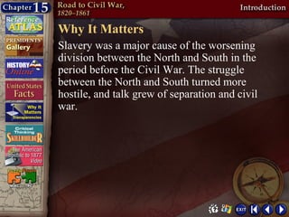 Why It Matters
Slavery was a major cause of the worsening
division between the North and South in the
period before the Civil War. The struggle
between the North and South turned more
hostile, and talk grew of separation and civil
war.
 