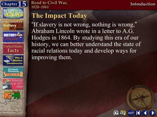 The Impact Today
“If slavery is not wrong, nothing is wrong,”
Abraham Lincoln wrote in a letter to A.G.
Hodges in 1864. By studying this era of our
history, we can better understand the state of
racial relations today and develop ways for
improving them.
 