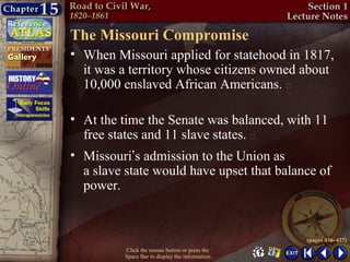 The Missouri Compromise
• When Missouri applied for statehood in 1817,
  it was a territory whose citizens owned about
  10,000 enslaved African Americans. 

• At the time the Senate was balanced, with 11
  free states and 11 slave states. 
• Missouri’s admission to the Union as
  a slave state would have upset that balance of
  power.


                                                  (pages 436–437)
          Click the mouse button or press the
          Space Bar to display the information.
 