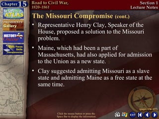 The Missouri Compromise (cont.)
• Representative Henry Clay, Speaker of the
  House, proposed a solution to the Missouri
  problem. 
• Maine, which had been a part of
  Massachusetts, had also applied for admission
  to the Union as a new state. 
• Clay suggested admitting Missouri as a slave
  state and admitting Maine as a free state at the
  same time.


                                                  (pages 436–437)
          Click the mouse button or press the
          Space Bar to display the information.
 