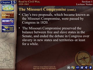 The Missouri Compromise (cont.)
• Clay’s two proposals, which became known as
  the Missouri Compromise, were passed by
  Congress in 1820. 
• The Missouri Compromise preserved the
  balance between free and slave states in the
  Senate, and ended the debate in Congress over
  slavery in new states and territories–at least
  for a while.




                                                 (pages 436–437)
         Click the mouse button or press the
         Space Bar to display the information.
 