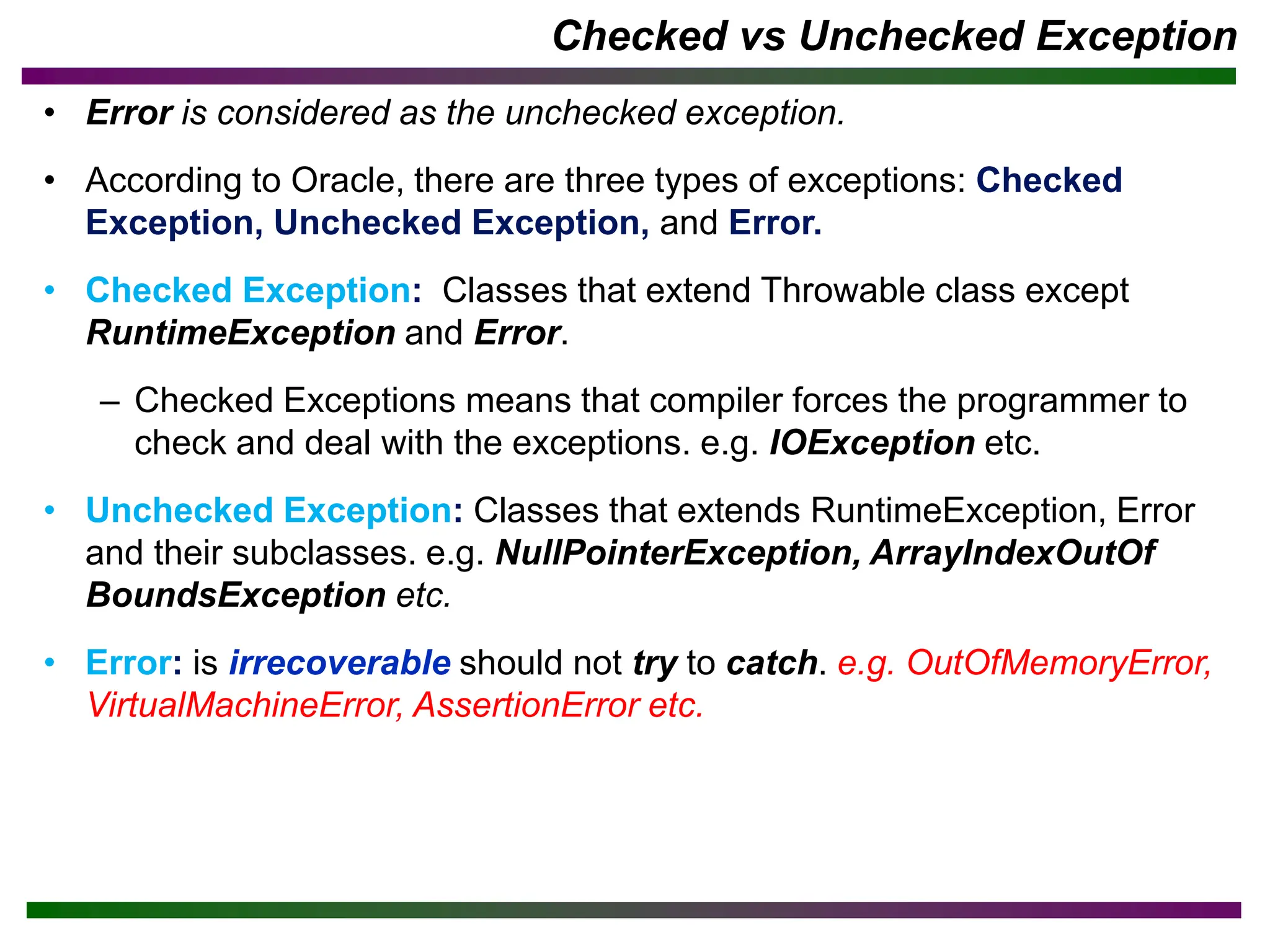 Checked vs Unchecked Exception
• Error is considered as the unchecked exception.
• According to Oracle, there are three types of exceptions: Checked
Exception, Unchecked Exception, and Error.
• Checked Exception: Classes that extend Throwable class except
RuntimeException and Error.
– Checked Exceptions means that compiler forces the programmer to
check and deal with the exceptions. e.g. IOException etc.
• Unchecked Exception: Classes that extends RuntimeException, Error
and their subclasses. e.g. NullPointerException, ArrayIndexOutOf
BoundsException etc.
• Error: is irrecoverable should not try to catch. e.g. OutOfMemoryError,
VirtualMachineError, AssertionError etc.
 