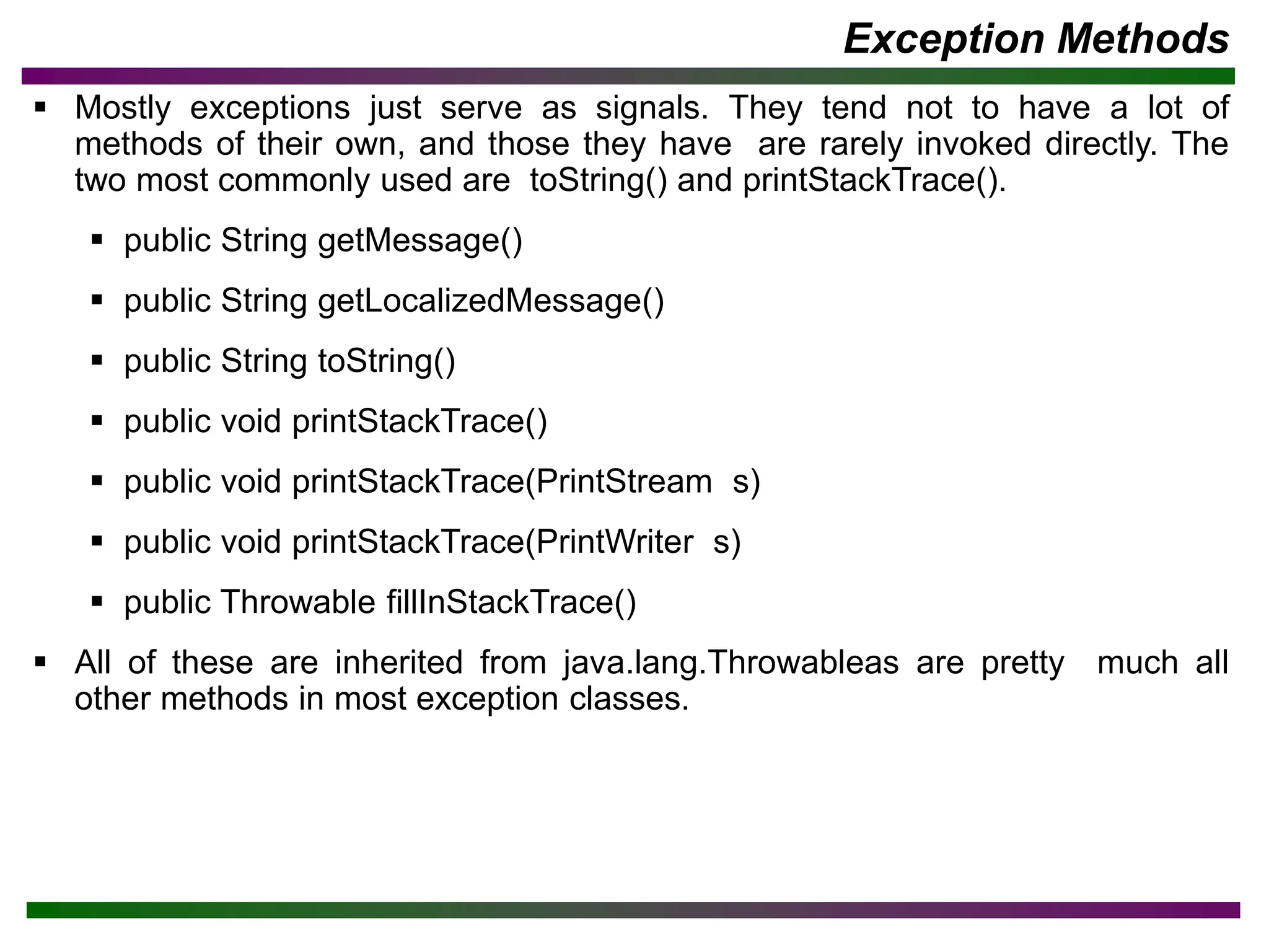 Exception Methods
▪ Mostly exceptions just serve as signals. They tend not to have a lot of
methods of their own, and those they have are rarely invoked directly. The
two most commonly used are toString() and printStackTrace().
▪ public String getMessage()
▪ public String getLocalizedMessage()
▪ public String toString()
▪ public void printStackTrace()
▪ public void printStackTrace(PrintStream s)
▪ public void printStackTrace(PrintWriter s)
▪ public Throwable fillInStackTrace()
▪ All of these are inherited from java.lang.Throwableas are pretty much all
other methods in most exception classes.
 
