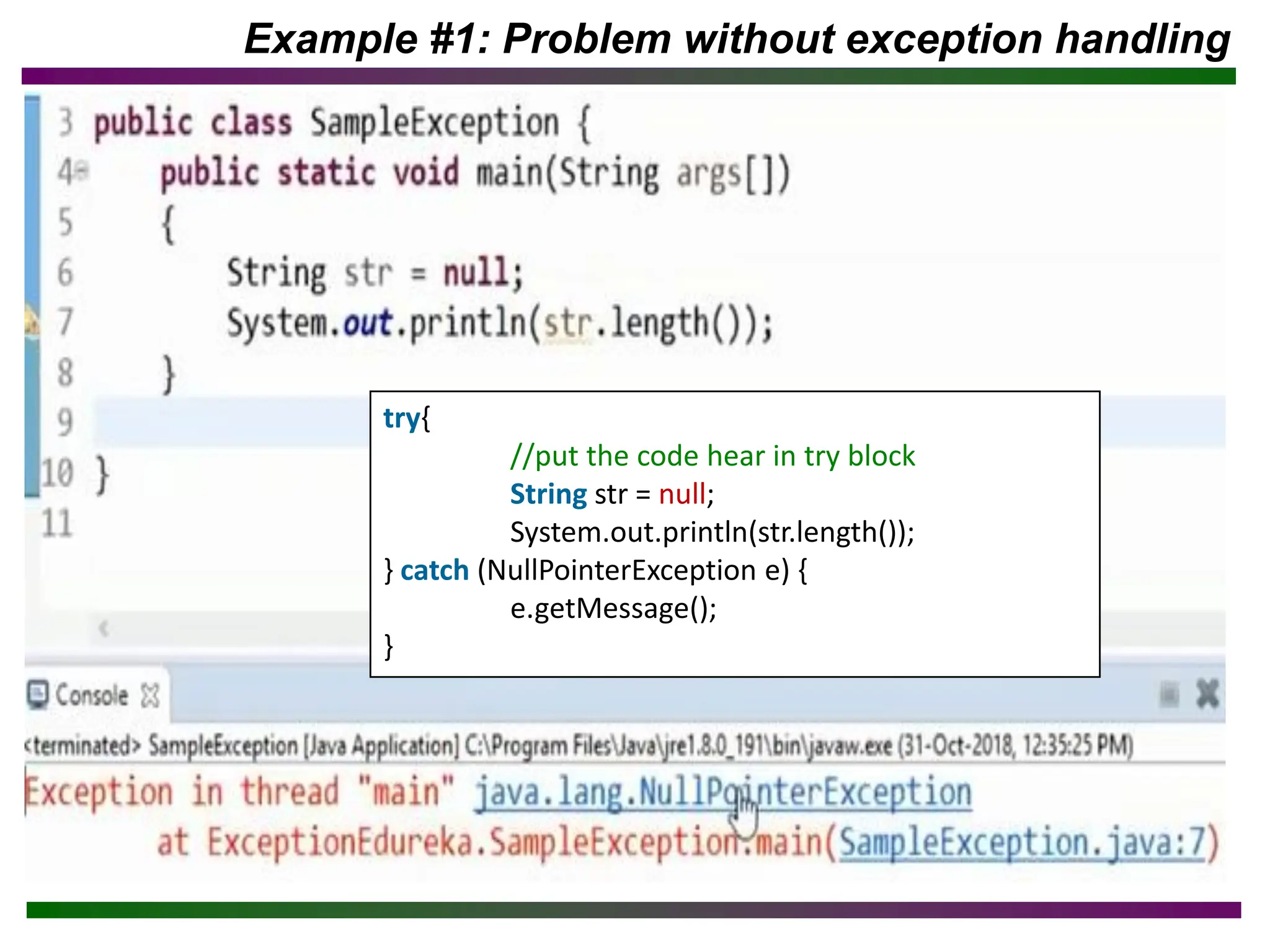 Example #1: Problem without exception handling
try{
//put the code hear in try block
String str = null;
System.out.println(str.length());
} catch (NullPointerException e) {
e.getMessage();
}
 